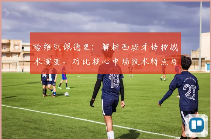 哈维到佩德里:解析西班牙传控战术演变,对比核心中场技术特点与巴萨体系影响