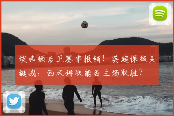 埃弗顿后卫赛季报销！英超保级关键战，西汉姆联能否主场取胜？