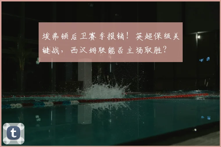 埃弗顿后卫赛季报销!英超保级关键战,西汉姆联能否主场取胜?