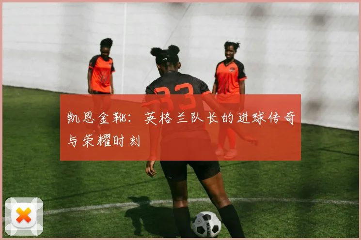 凯恩金靴：英格兰队长的进球传奇与荣耀时刻