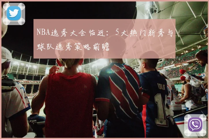 NBA选秀大会临近：5大热门新秀与球队选秀策略前瞻
