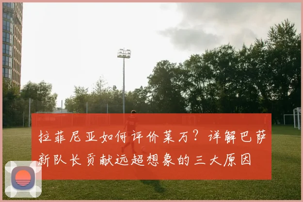 拉菲尼亚如何评价莱万？详解巴萨新队长贡献远超想象的三大原因