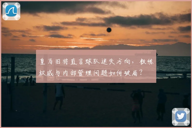 皇马旧将直言球队迷失方向，教练权威与内部管理问题如何破局？