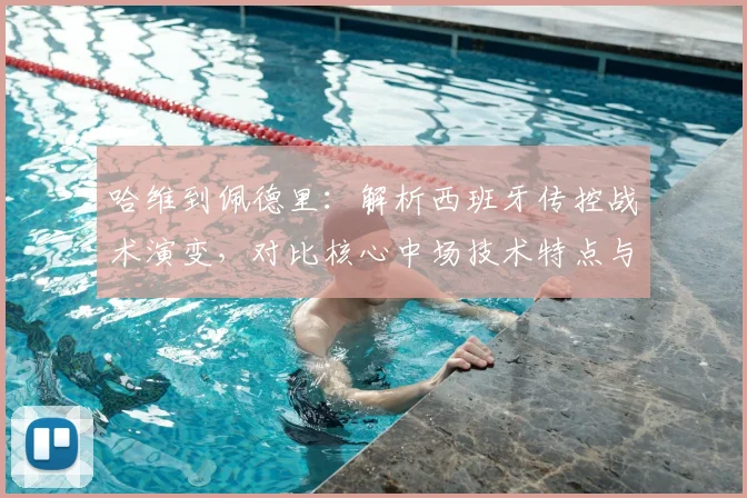 哈维到佩德里:解析西班牙传控战术演变,对比核心中场技术特点与巴萨体系影响