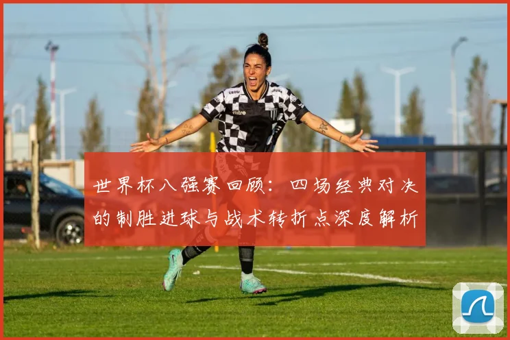世界杯八强赛回顾：四场经典对决的制胜进球与战术转折点深度解析